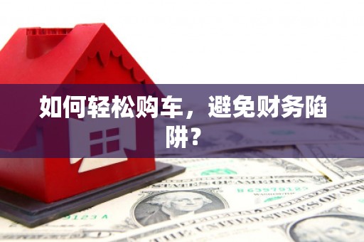 大兴安岭如何轻松购车，避免财务陷阱？